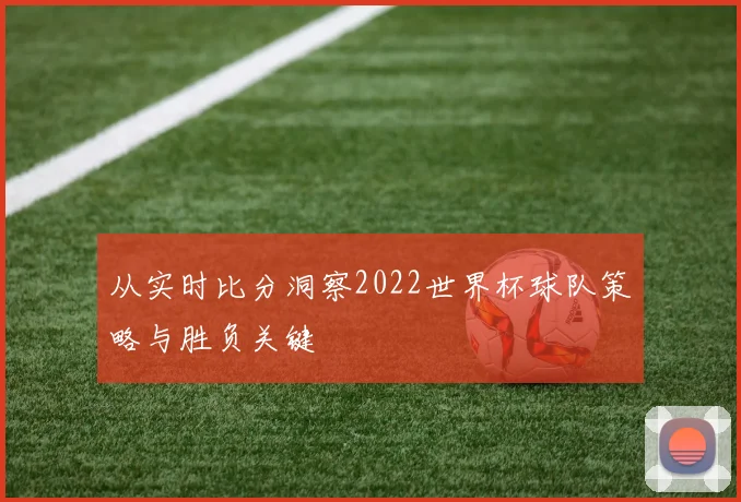 从实时比分洞察2022世界杯球队策略与胜负关键