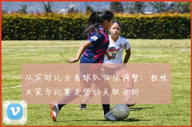 从实时比分看球队临场调整：教练决策与比赛走势的关联分析