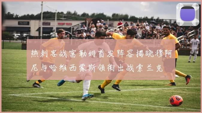 热刺客战富勒姆首发阵容揭晓穆阿尼与哈维西蒙斯领衔出战索兰克