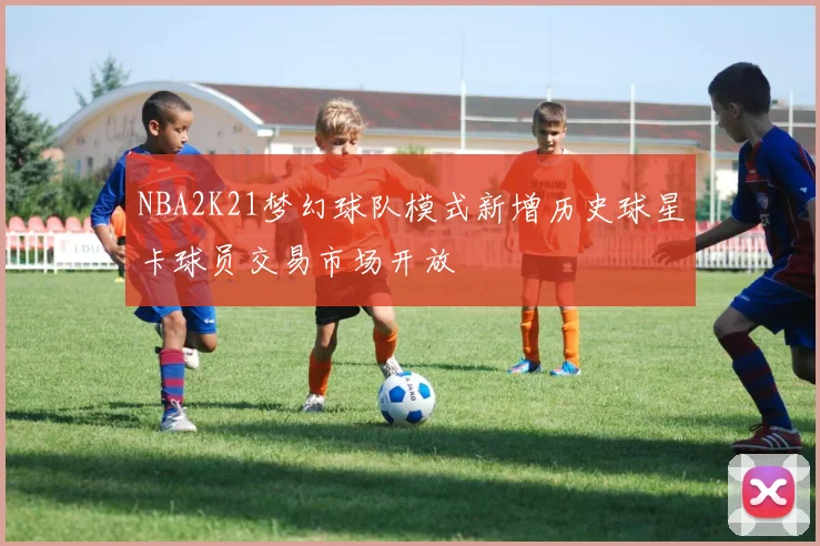 NBA2K21梦幻球队模式新增历史球星卡球员交易市场开放