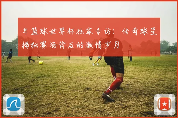 年篮球世界杯独家专访：传奇球星揭秘赛场背后的激情岁月
