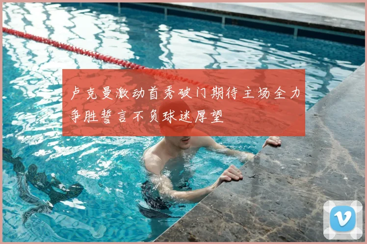 卢克曼激动首秀破门期待主场全力争胜誓言不负球迷厚望