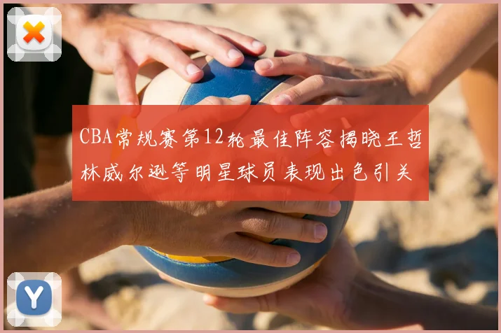 CBA常规赛第12轮最佳阵容揭晓王哲林威尔逊等明星球员表现出色引关注