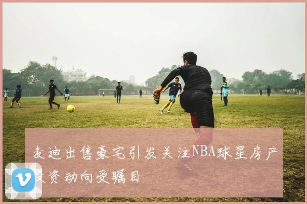 麦迪出售豪宅引发关注NBA球星房产投资动向受瞩目