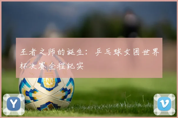 王者之师的诞生：乒乓球女团世界杯决赛全程纪实