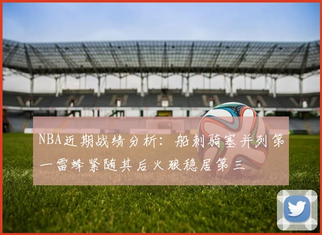NBA近期战绩分析：船刺骑塞并列第一雷蜂紧随其后火狼稳居第三