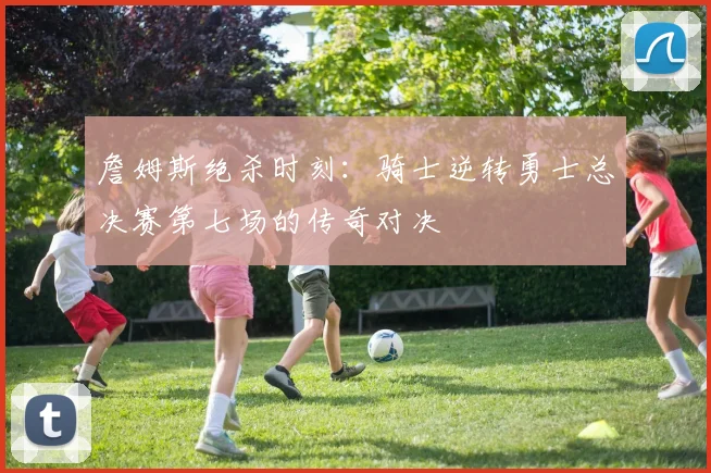 詹姆斯绝杀时刻：骑士逆转勇士总决赛第七场的传奇对决
