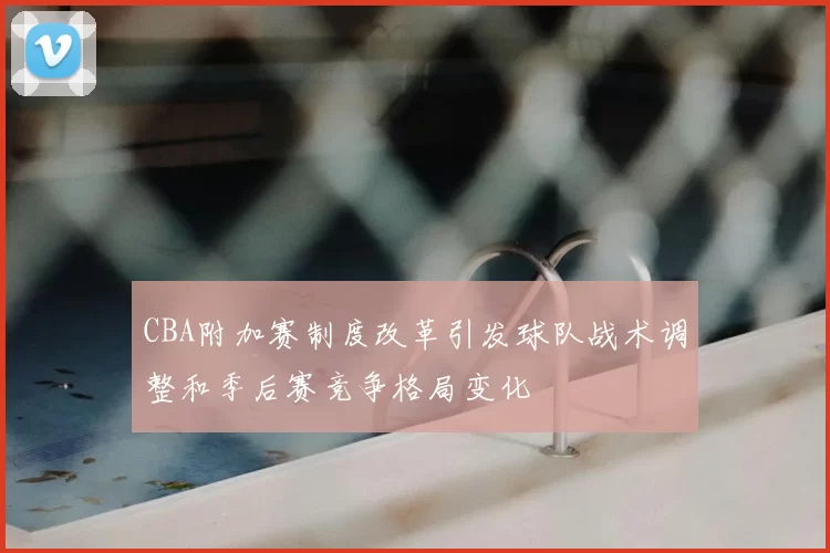 CBA附加赛制度改革引发球队战术调整和季后赛竞争格局变化
