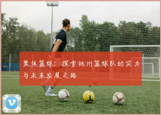 聚焦篮球：探索杭州篮球队的实力与未来发展之路