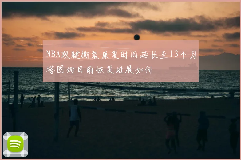 NBA跟腱撕裂康复时间延长至13个月塔图姆目前恢复进展如何