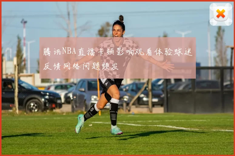 腾讯NBA直播卡顿影响观看体验球迷反馈网络问题频发