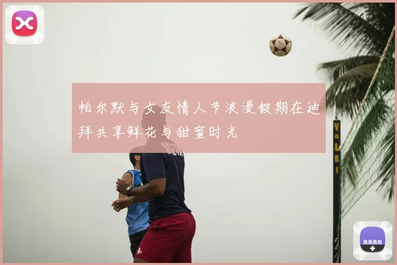 帕尔默与女友情人节浪漫假期在迪拜共享鲜花与甜蜜时光