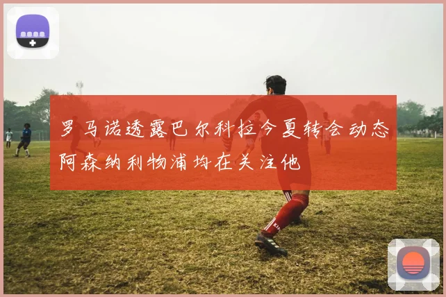 罗马诺透露巴尔科拉今夏转会动态阿森纳利物浦均在关注他
