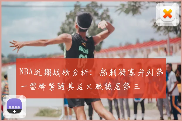 NBA近期战绩分析：船刺骑塞并列第一雷蜂紧随其后火狼稳居第三