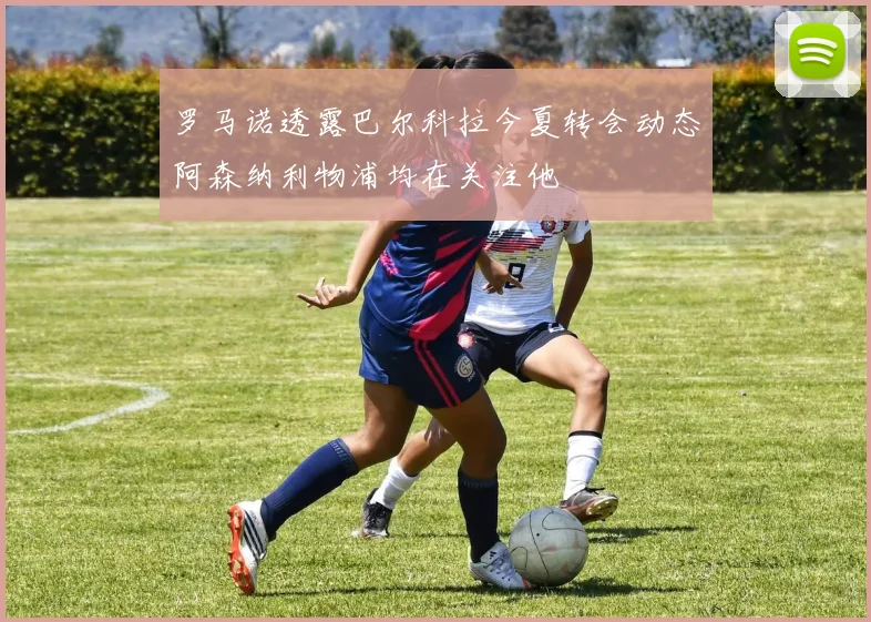 罗马诺透露巴尔科拉今夏转会动态阿森纳利物浦均在关注他