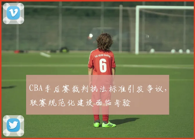 CBA季后赛裁判执法标准引发争议,联赛规范化建设面临考验