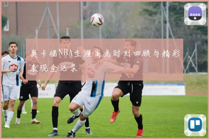 奥卡福NBA生涯高光时刻回顾与精彩表现全记录