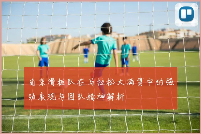 南京滑板队在马拉松大满贯中的强劲表现与团队精神解析