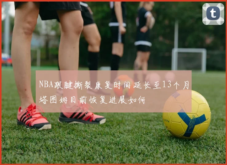 NBA跟腱撕裂康复时间延长至13个月塔图姆目前恢复进展如何