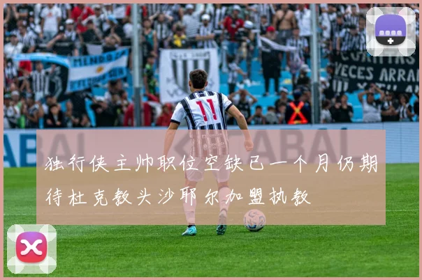 独行侠主帅职位空缺已一个月仍期待杜克教头沙耶尔加盟执教