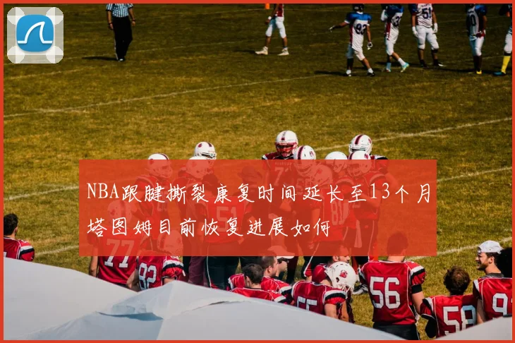 NBA跟腱撕裂康复时间延长至13个月塔图姆目前恢复进展如何