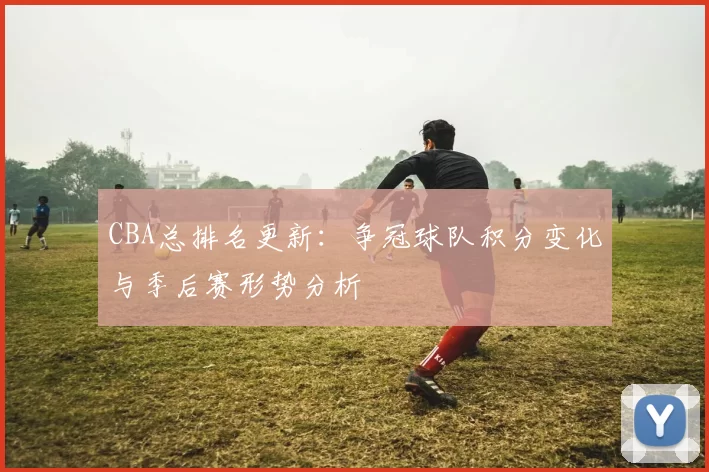 CBA总排名更新：争冠球队积分变化与季后赛形势分析