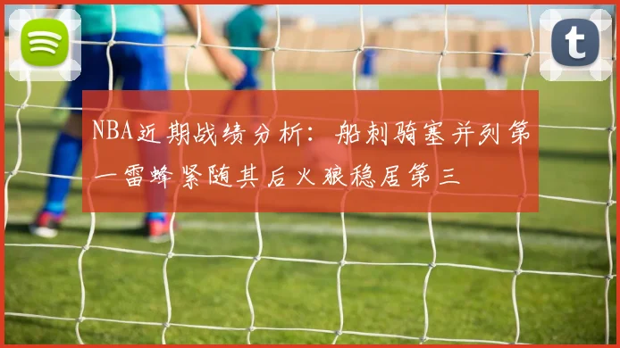 NBA近期战绩分析：船刺骑塞并列第一雷蜂紧随其后火狼稳居第三