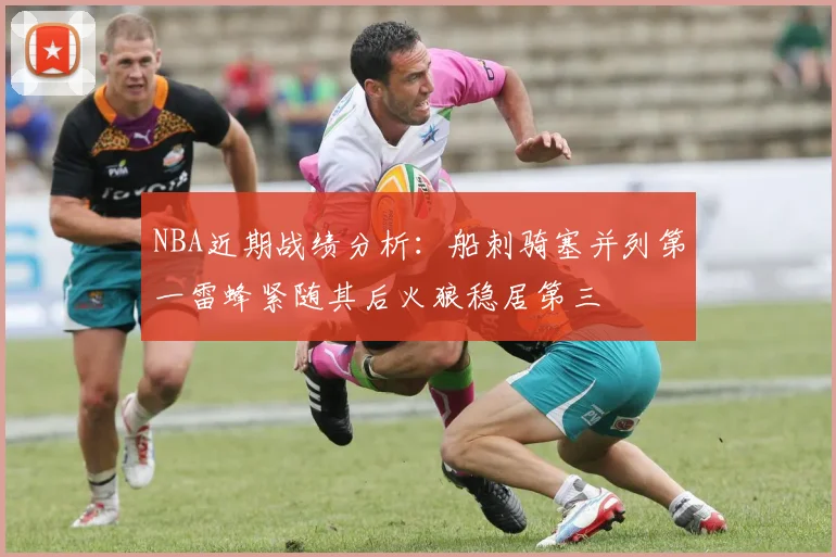 NBA近期战绩分析：船刺骑塞并列第一雷蜂紧随其后火狼稳居第三