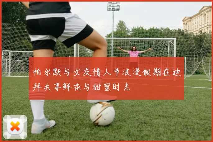 帕尔默与女友情人节浪漫假期在迪拜共享鲜花与甜蜜时光