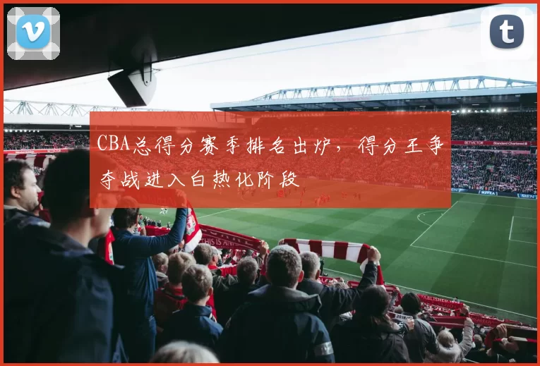 CBA总得分赛季排名出炉，得分王争夺战进入白热化阶段