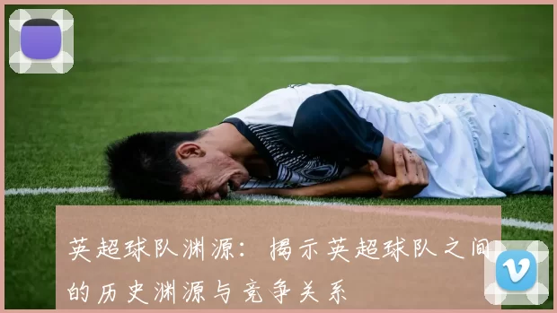 英超球队渊源：揭示英超球队之间的历史渊源与竞争关系
