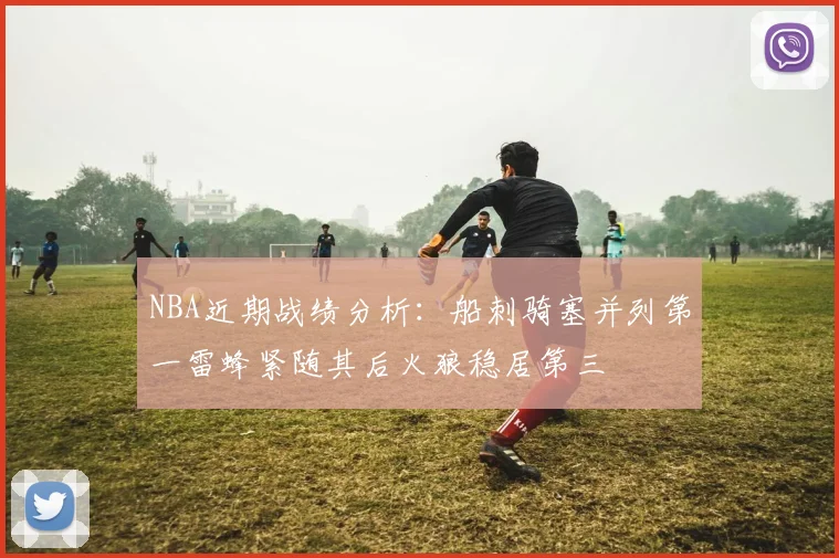 NBA近期战绩分析：船刺骑塞并列第一雷蜂紧随其后火狼稳居第三