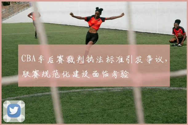 CBA季后赛裁判执法标准引发争议，联赛规范化建设面临考验