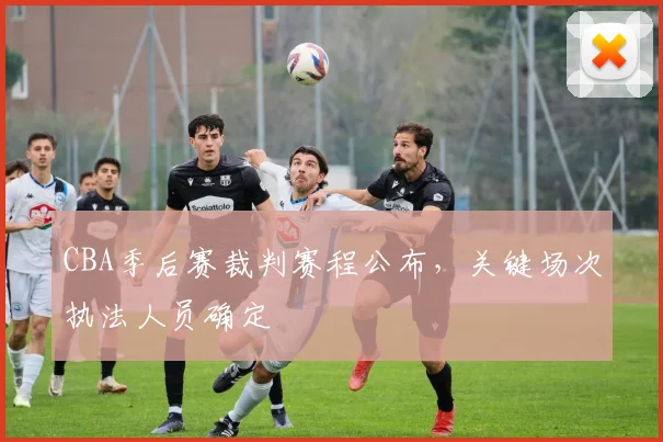 CBA季后赛裁判赛程公布,关键场次执法人员确定