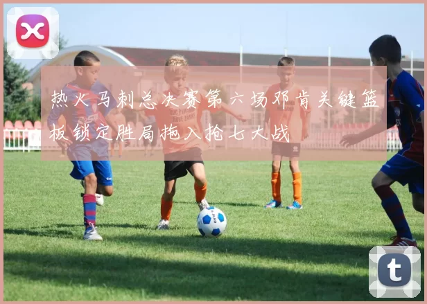 热火马刺总决赛第六场邓肯关键篮板锁定胜局拖入抢七大战