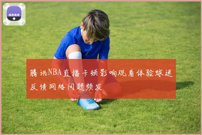 腾讯NBA直播卡顿影响观看体验球迷反馈网络问题频发