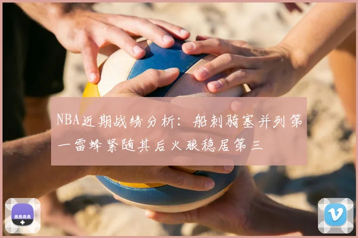 NBA近期战绩分析：船刺骑塞并列第一雷蜂紧随其后火狼稳居第三