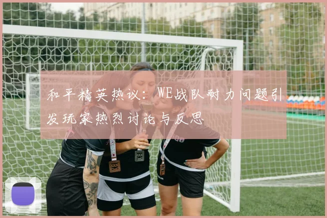 和平精英热议:WE战队耐力问题引发玩家热烈讨论与反思