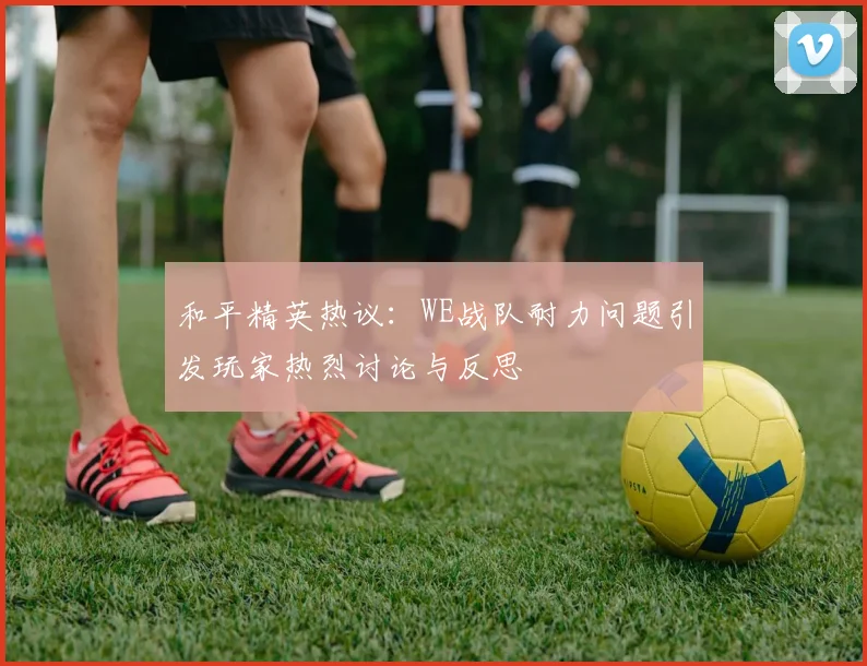和平精英热议:WE战队耐力问题引发玩家热烈讨论与反思