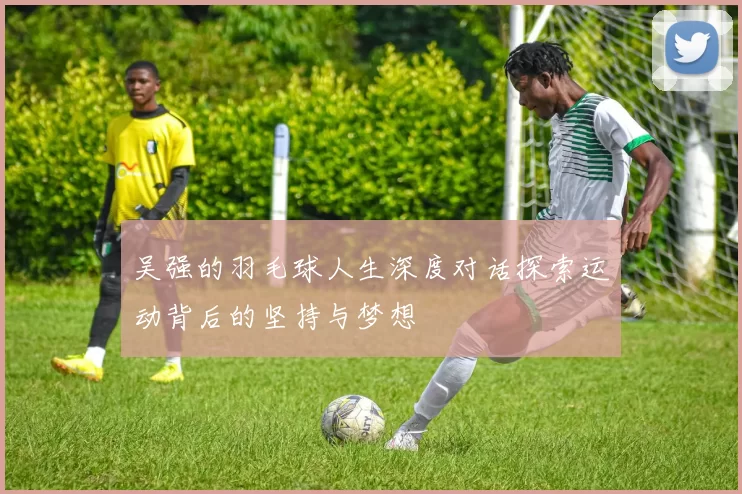 吴强的羽毛球人生深度对话探索运动背后的坚持与梦想