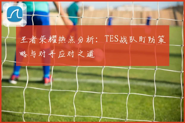 王者荣耀热点分析:TES战队盯防策略与对手应对之道